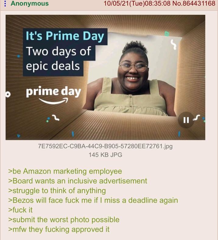 Anonymous It's Prime Day Two days of epic deals prime day 10/05/21 (Tue)08:35:08 No.864431168 7E7592EC-C9BA-44C9-B905-57280EE72761.jpg 145 KB JPG >be Amazon marketing employee >Board wants an inclusive advertisement >struggle to think of anything >Bezos will face f--- me if I miss a deadline again >f--- it >submit the worst photo possible >mfw they f------ approved it