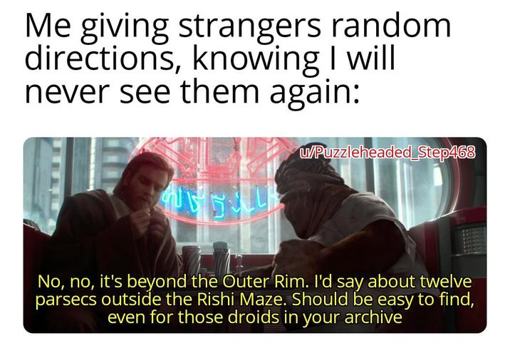 Me giving strangers random directions, knowing I will never see them again: w/Puzzleheaded Step468 No, no, it's beyond the Outer Rim. I'd say about twelve parsecs outside the Rishi Maze. Should be easy to find, even for those droids in your archive