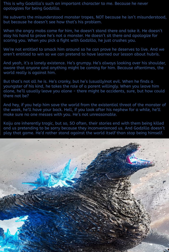 This is why Godzilla's such an important character to me. Because he never apologizes for being Godzilla. He subverts the misunderstood monster tropes, NOT because he isn't misunderstood, but because he doesn't see how that's his problem. When the angry mobs come for him, he doesn't stand there and take it. He doesn't stay his hand to prove he's not a monster. He doesn't sit there and apologize for scaring you. When you pick a fight with Godzilla, he just crushes you. We're not entitled to smack him around so he can prove he deserves to live. And we aren't entitled to win so we can pretend to have learned our lesson about hubris. And yeah, it's a lonely existence. He's grumpy. He's always looking over his shoulder, aware that anyone and anything might be coming for him. Because oftentimes, the world really is against him. But that's not all he is. He's cranky, but he's (usually)not evil. When he finds a youngster of his kind, he takes the role of a parent willingly. When you leave him alone, he'll usually leave you alone - there might be accidents, sure, but how could there not be? And hey, if you help him save the world from the existential threat of the monster of the week, he'll have your back. Hell, if you look after his nephew for a while, he'll make sure no one messes with you. He's not unreasonable. Kaiju are inherently tragic, but so, SO often, their stories end with them being killed and us pretending to be sorry because they inconvenienced us. And Godzilla doesn't play that game. He'd rather stand against the world itself than stop being himself.