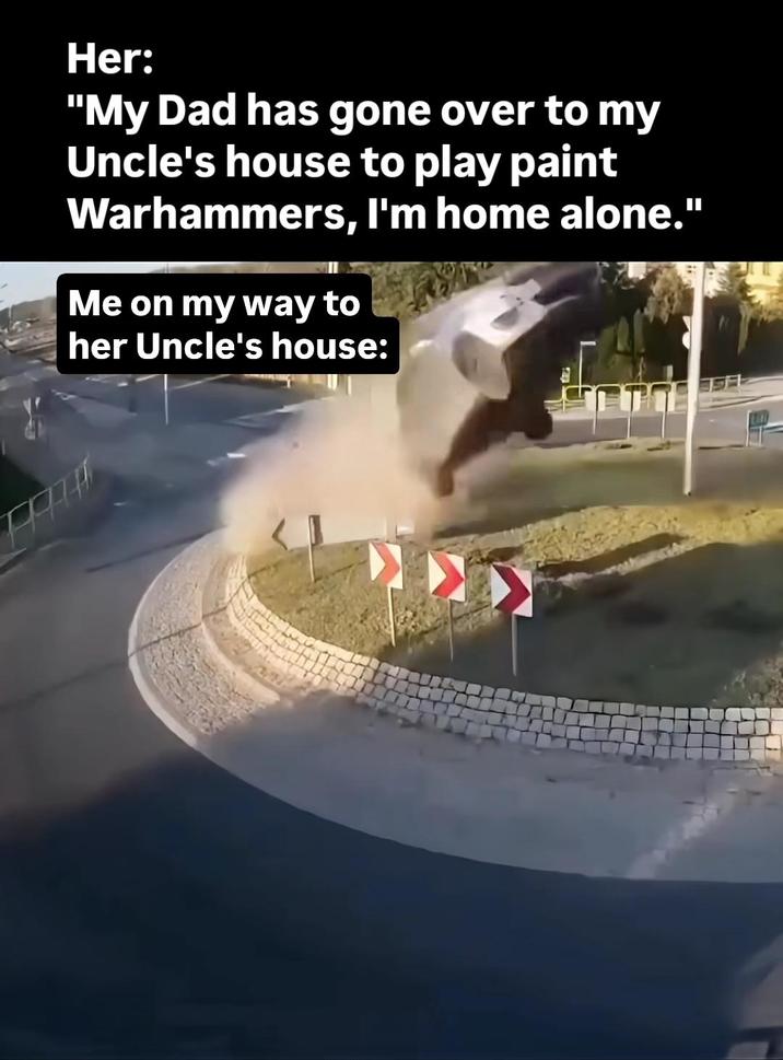 Her: "My Dad has gone over to my Uncle's house to play paint Warhammers, I'm home alone." Me on my way to her Uncle's house: