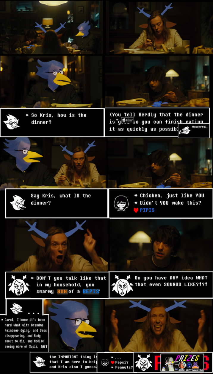 Last Time on Live-Action Delta-okay, let's be real. That's not so important. 
And I know that by the time you see this in 2042, you'll have seen this whole film already. It's just that, we can't tell it ALL in order at once! So, we'll take a feature look at a future part, one of the best, and we'll get to the other 27 scenes later. 

IN THIS SCENE:
Toni Collette IS Carol Holiday
Alex Wolff IS Kris Dreemurr 
Gabriel Byrne IS Berdly Byrnde
This. Is. Cinema.

A heartwarming dinner of a delicious warm meal, with the Mayor, the Deputy Mayor/Stupy Group Chief, and their intern/pupil at a tastefully lit dining room table. That meal: What could it be?? Time has passed since the last one, at least a few years. Somethings have happened. What hath changed? Where is who? How do I feel about this? Look, I don't want to start a leak or promo reaction channel for a film that doesn't even exist yet! There's no need for recaps! Let's just enjoy what is on the plate before us! Bless this Pipis!
Yes, this is legitimately one of Toni Collette's most heartrending and visceral performances. Unfortunately, this pure anguished rage was too much for the family focus groups BUT we have a solution that WILL be WIDESPREAD PRACTICE for all visual media that I think you will find very [CA$H MONEY] of us. 

Executive Producers WITH WHOM WE ARE NOT DIRECTLY AFFILIATED:

Ari Aster, the director and writer of Hereditary (2018), had far more involvement in the production of Deltarune: Holidatary (2042) than the untrained eye would think. It goes without saying that he was instrumental to this project, but it should be said anyway or else we'll end up forgetting. Go see that film if you haven't already...unless you are a child or squeamish, in which case go and play Deltarune instead (as everyone should, naturally).

Speaking of Which:  Demirramon's Undertale Text Box Generator / https://www.demirramon.com/generators/undertale_text_box_generator 
As you can see, this magical tool ties the whole movie together. Go and play with it!

Also it turns out we were mistaken, Tobias Funke had nothing to do with this, but it was Toby Fox and his associates that we should be thanking. Many apologies: this story seemed too well-crafted for a blue man who wears shorts in the shower to have made after all. 
Laws bless you, everyone.

With Special Guest Star: Wayneradiotv IS Spamton. A Spamton.

And of course, [YOU]. Can't forget. Thanks for stopping by.e :)