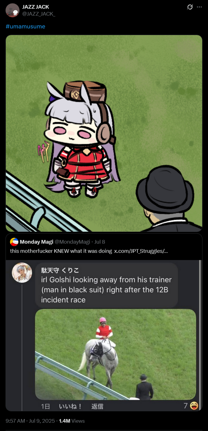 JAZZ JACK @JAZZ JACK #umamusume O Monday Magi @MondayMagi - Jul 8 this m----------- KNEW what it was doing x.com/JPT Struggles/... 駄天守 くりこ irl Golshi looking away from his trainer (man in black suit) right after the 12B incident race 1日 いいね! 返信 7 9:57 AM Jul 9, 2025 1.4M Views Q ED