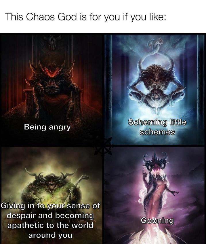 This Chaos God is for you if you like: Being angry Scheming little schemes Giving in to your sense of despair and becoming apathetic to the world around you Gooning