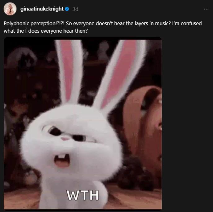 ginaatinukeknight > 3d Polyphonic perception!?!?! So everyone doesn't hear the layers in music? I'm confused what the f does everyone hear then? WTH