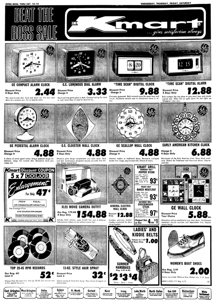 OPEN MON. THRU SAT. 10-10 BEAT THE BOSS SALE EK 10, 3 5 WEDNESDAY, THURSDAY, FRIDAY, SATURDAY g mar ... gives satisfaction always 8 20 12 15 GE COMPACT ALARM CLOCK Discount Price 4 Days Only 2.44 Has easy-to-read dial, hand and alarm set. Fits any room decor plus awakens you. Fits on bedside table. G.E. LUMINOUS DIAL ALARM Discount Price Charge It 3.33 Hand and time points glow in dark. Compact styling fits chest or night stand. Easy to read for daytime too. "TIME SCAN" DIGITAL CLOCK Discount Price Charge It 9.88 Eliminates guesswork. Bold numerals give the exact hour and minute. Handsome console case to complement home or of fice. "TIME SCAN" DIGITAL ALARM Discount Price 4 Days Only 12.88 Bold numbers flip into place to give exact hour and minute. Lighted dial. When the sun goes down the dial lights up. Woodgrain color case. 10 2 9 8 7 12 11 10 2 7 10 GE PEDESTAL ALARM CLOCK Discount Price Charge It 4.88 A choice of pretty pastel colors. Unique pedestal design for bedroom. Large, full numeral dial. Decorative hand plus sweep dial. Kmart Discount COUPON 5x7 COLOR Enlargement FROM For Only 47 FOCAL OR KODACOLOR NEGATIVE No Foreign Film ONE COUPON PER ORDER Coupon must accompany Order w……..... COUPON VAUD JULY 18-21, 19731 G.E. CLOISTER WALL CLOCK Discount Price 4 Days Only 4.88 Attractive petal design complements any room decor. Bold oval dial. Synchronous movement assures accurate time tell- ang. Sweep second hand. X155 Kodak MOVIE OUTFIT XL55 MOVIE CAMERA OUTFIT Our Reg. 179.88 4 Days Only $154.88 Includes XL55 camera, super 8-160 film and 4 batteries. Take pictures indoors or out without movie light. GE SCALLOP WALL CLOCK Discount Price Charge It 4.88 Matches modern or traditional decor. Decorative scalloped border trim. Large, easy-to-read dial. Choice of colors. GENERAL ELECTRIC WALL CLOCK Discount Price 12.88 Golden odyssey model. Cordless movement for deco- rating freedom. KMART GRILL THURSDAY ONLY PEPPER STEAK Includes Pepper steak, whipped po- tatoes, vegetable, roll and butter, FREE scoop of ice cream FRIDAY ONLY 93 BAKED MEATLOAF Includes Meat loaf, whipped potatoes, vegetables, roll and butter. Free coffee or iced tea. 93 SATURDAY ONLY CHUCKWAGON STEAK Includes Pepper steak, whipped po fotoes, vegetable roll and butter. Free dp of ice cream Chopped Ham on Bun 97 4 FOR $1 LADIES' AND KIDDIE BELTS Values to 1.97 4 Days Only 1.00 EARLY AMERICAN KITCHEN CLOCK Charge It 4 Days Only 6.88 Reminiscent of the Early American trivet. Fancy block scroll- work. Perfect for Traditional and Provincial decors. Easy-to- read dial. B GE WALL CLOCK Discount Price Your Choice 5.88. ea. Decorative styling complements any room decor. Synchronous movement assures accurate and dependable time. Popular square design. 80 TOP 20-45 RPM RECORDS Our Reg. 68' Limit 4 52° Choose from the latest hits. The top 20-45 rpm records now at this special low price. East Arlington West Arlington AND HWY 360 1310 SPELDER D SPUR 303 Dallas 9334 EAST .L. THORNTON FEWT. BUCKNER BLVD. AT LOOP 12 13-OZ. STYLE HAIR SPRAY Discount Price Limit 3 SUMMER HANDBAGS Reg. 3.97-6.88 32° $2 $3 $4 Special saving on Style Hair Spray. Your choice of regular or hard-to-hold. Euless INDUSTRIAL BLVD HWY. 137 AT KWT. 183 Ft. Worth 4813 SOUTH FREEWAY AT FELIX STREET Garland Hurst 140 WALNUT ST. AT LOOP 10 AND PIPELINE ROAD White Bone Straw Lake Worth North Dallas WOMEN'S BOAT SHOES Our Reg. 2.97 4 Days Only 2.00 blue. Rubber sole. 5-10. Save. Cotton terry-lined. White MEN'S SIZES 7-11 Reg. 4.72 $3 Irving 3300 W. IRVING BLVD. IRVING BLVD. AND BELTLINE ROAD JACKSIOLO HIGHWAY AT ROBERTS CUT-OFF OFF LBJ AT INWOOD AND FOREST LANE Oak Cliff 300 EAST LEDBETTER THORNTON FEWT. AND LOOP 12 Richardson 110 W. CAMPBELL HWY 78 A CAMPBELL BD. White Settlement BY LANE A