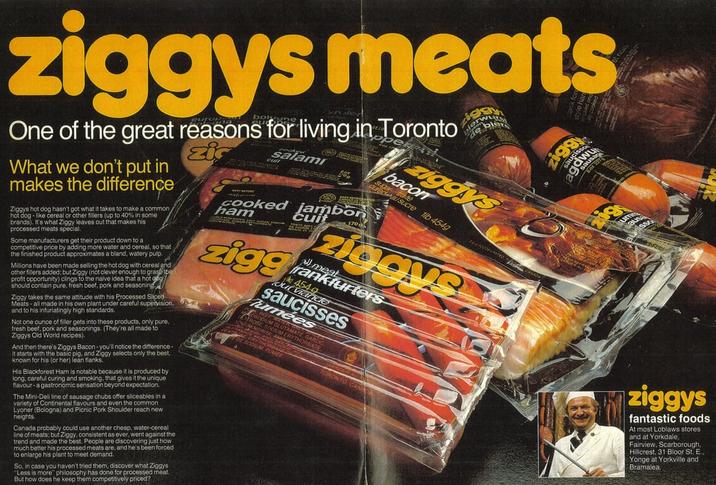 ziggys meats europa burgune One of the great reasons for living in Toronto What we don't put in makes the difference Ziggys hot dog hasn't got what it takes to make a common hot dog-like cereal or other fillers (up to 40% in some brands). It It's what Ziggy le ty leaves out that makes his processed meats special. Some manufacturers get their product down to a competitive price by adding more water and cereal, so that the finished product approximates a bland, watery pulp. Millions have been made selling the hot dog with cereal and other fillers added; but Ziggy (not clever enough to grasp the profit opportunity) clings to the naive idea that a hot dog) should contain pure, fresh beef, pork and seasoning zic salami Ziggy takes the same attitude with his Processed Sliced Meats-all made in his own plant under careful supervision, and to his infuriatingly high standards. Not one ounce of filler gets into these products, only pure, fresh beef, pork and seasonings. (They're all made to Ziggys Old World recipes). And then there's Ziggys Bacon-you'll notice the difference- it starts with the basic pig, and Ziggy selects only the best. known for hi r his (or her) lean flanks. His Blackforest Ham is notable because it is produced by long, careful curing and smoking, that gives it the unique flavour- a gastronomic sensation beyond expectation. The Mini-Deli line of sausage chubs offer sliceables in a variety of Continental flavours and even the common Lyoner (Bologna) and Picnic Pork Shoulder reach new heights. Canada probably could use another cheap, water-cereal line of meats; but Ziggy, consistent as ever, went against the trend and made the best. People are discovering just how much better his processed meats are, and he's been forced to enlarge his plant to meet demand. So, in case you haven't tried them, discover what Ziggys "Less is more" philosophy has done for processed meat. But how does he keep them competitively priced? cuit cooked ham Lambor zigg cuit ziggys bacon Classene 1lb 4549 ziggys meat frankfurters out viande 454g saucisses Tumées MGLUTAMA SODIUM FUM TE GARD ziggys fantastic foods At most Loblaws stores and at Yorkdale, Fairview, Scarborough, Hillcrest, 31 Bloor St. P E.. Yonge at Yorkville and Bramalea.