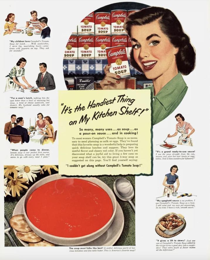 bell Campbell Campbells CONDENSER CONFENCES TOMATO SOUP TOMATO SOUP TOMAT SOUP "My children love Campbell's Tomato Soup for lunch.... With sandwiches, I serve big, nourishing bowls-some- times with popcorn on top. They ask for seconds!" pbells Campbells Campbell Campbells CONDENSED CONDENSED CONDENSER OMATO SOUP TOMATO SOUP TOMA SOU Campbell CONDENSED Fouills INSTANT CAKE MIX TOMATO SOUP "For a man's lunch, nothing hits the spot better than a bowl of steaming hot soup, a meat or cheese sandwich, and dessert. My husband usually asks for tomato soup." "When people come to dinner, tomato soup is our perfect first course. It's delicious, dresses up the table, and seems to go with every meal I plan." "It's the Handiest Thing on My Kitchen Shelf!" So many, many uses...as soup...as a pour-on sauce... and in cooking! To most women Campbell's Tomato Soup is as neces sary to meal planning as milk or eggs. They've found that this favorite soup is a wonderful help in preparing quick delicious lunches and suppers. They love its zestful flavor and cheery red color. If you haven't yet discovered what a joyful aid to living a few cans on your soup shelf can be, try this great 3-way soup as suggested on this page. You'll find yourself saying: "I couldn't get along without Campbell's Tomato Soup!" "It's a grand ready-to-use sauce! I use the soup straight from the can, season, and pour hot over meats or vege tables. And it does wonders for leftovers!" "My spaghetti sauce is no problem. I use Campbell's Tomato Soup as a base. I add meat and my own pet seasonings. In no time I have a rich, smooth sauce." The soup most folks like best! A zestful, delicious purée of lus- cious tomatoes and fine table butter. This is America's favorite soup! "It gives a lift to stews! Just one can of Campbell's Tomato Soup added to the recipe turns a good stew into a super- stew! That extra touch of flavor makes all the difference!"