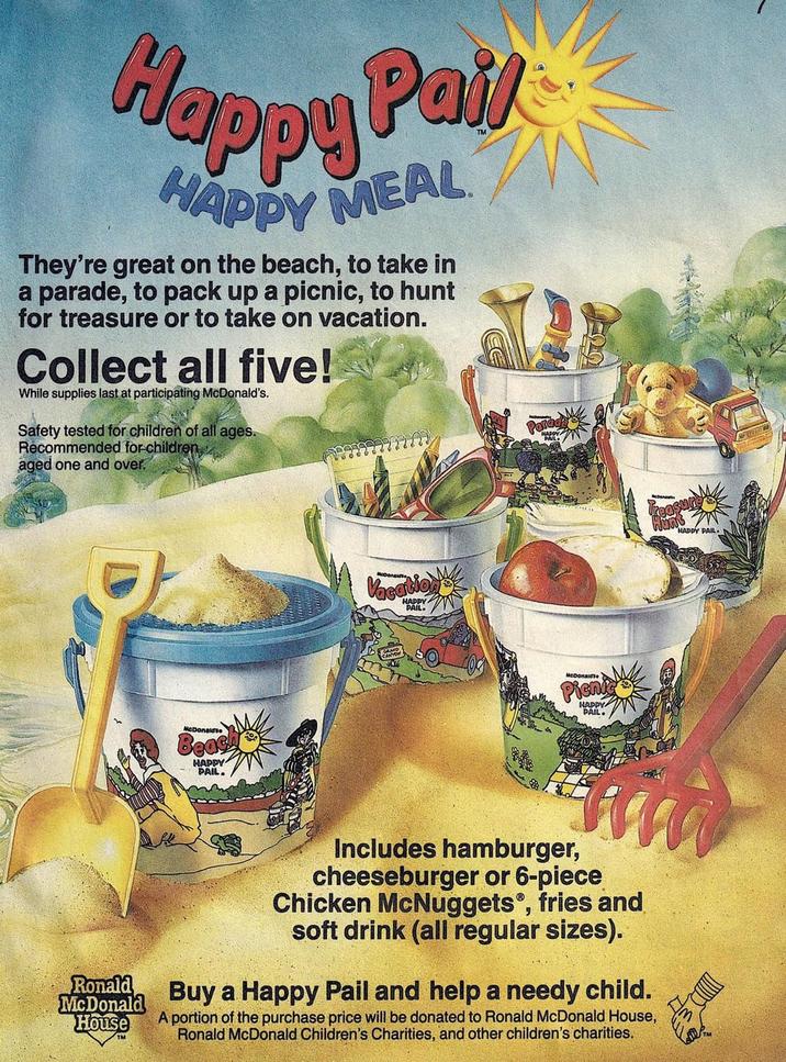 Happy Pail HAPPY MEAL They're great on the beach, to take in a parade, to pack up a picnic, to hunt for treasure or to take on vacation. Collect all five! While supplies last at participating McDonald's. Safety tested for children of all ages. Recommended for children aged one and over. Parad McDonald'se Beach HAPPY PAIL. McDona Vacation HAPPY PAIL McDonalds Picnic HAPPY PAIL Ronald McDonald House Includes hamburger, cheeseburger or 6-piece Chicken McNuggets, fries and soft drink (all regular sizes). Buy a Happy Pail and help a needy child. A portion of the purchase price will be donated to Ronald McDonald House, Ronald McDonald Children's Charities, and other children's charities. HAPPY PAIL.