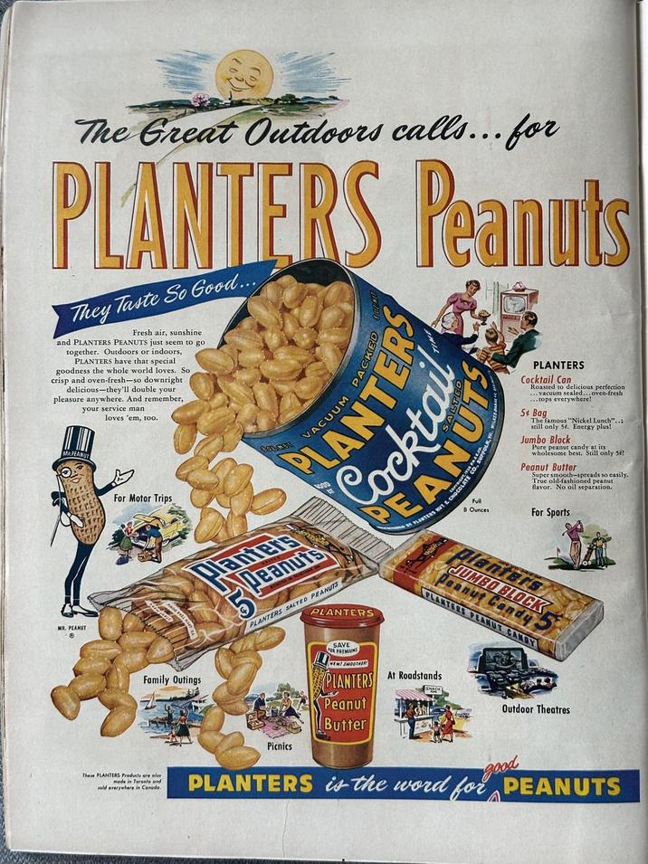 The Great Outdoors calls... for PLANTERS Peanuts They Taste So Good... Fresh air, sunshine and PLANTERS PEANUTS just seem to go together. Outdoors or indoors, PLANTERS have that special goodness the whole world loves. So crisp and oven-fresh-so downright delicious-they'll double your pleasure anywhere. And remember, your service man MR.PEANUT loves 'em, too. For Motor Trips PLANTERS Cocktail Can Roasted to delicious perfection ...vacuum sealed... oven-fresh ...tops everywhere! 5¢ Bag The famous "Nickel Lunch"..: still only 5é. Energy plus! Jumbo Block Pure peanut candy at its wholesome best. Still only 5é! Peanut Butter Super smooth-spreads so easily. True old-fashioned peanut flavor. No oil separation. For Sports MR. PEANUT Planters Peanuts PLANTERS SALTED PEANUTS PLANTERS Planters JUMBO BLOCK Peanut Candy PLANTERS PEANUT CANDY Family Outings Picnics SAVE FOR PREMIUMS NEW! SMOOTHER PLANTERS Peanut Butter At Roadstands SNACK Outdoor Theatres These PLANTERS Products are also sold everywhere in Canada. mode in Toronto and good PLANTERS is the word for PEANUTS