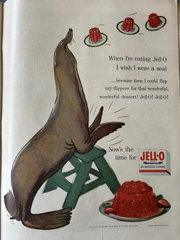 When I'm eating Jell-O I wish I were a seal ...because then I could flap my flippers for that wonderful, wonderful dessert! Jell-O! Jell-O! Now's the time for JELL-O BRAND GELATIN DESSERT SIX DELICIOUS FLAVORS JELL-O IS A REGISTERED TRADE MARK OF GENERAL FOODS CORP Copyright 1954, General Foods Corp.