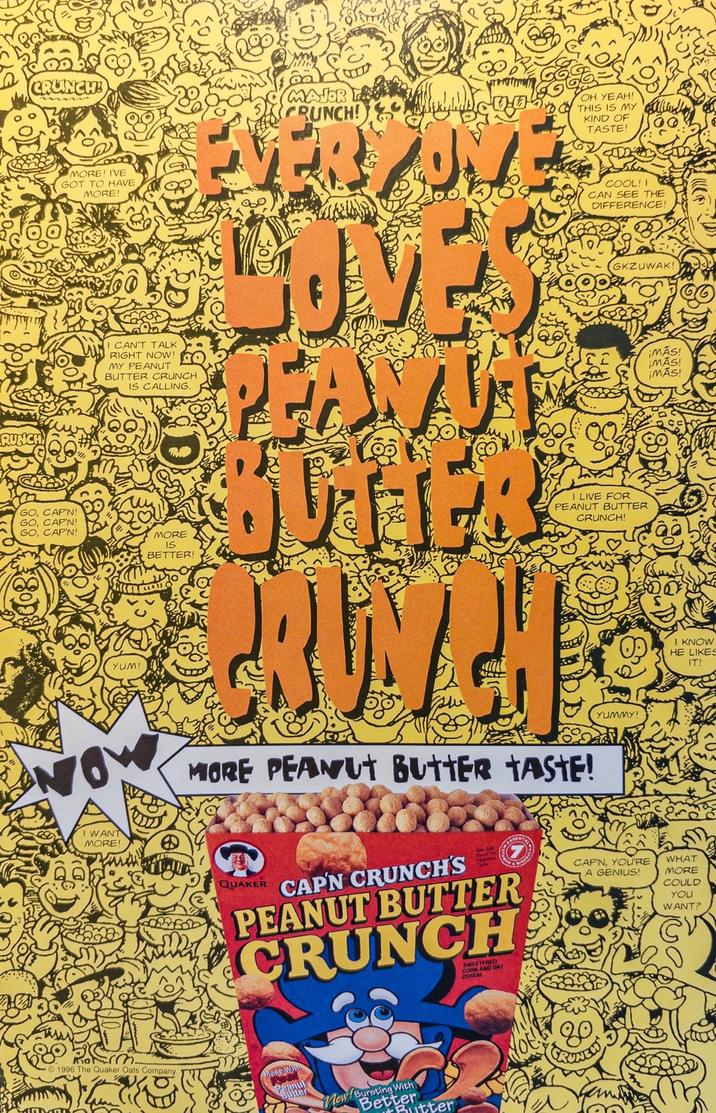 RUNCH CRUNCH MORE! I'VE GOT TO HAVE MORE! CAN'T TALK RIGHT NOW! MY PEANUT BUTTER CRUNCH IS CALLING. MAJOR CRUNCH! EVERYON DOVES PEANT OH YEAH! THIS IS MY KIND OF TASTE! COOL!! CAN SEE THE DIFFERENCE! GKZUWAK! IMAS! ¡MÁS! ¡MÁS! GO, CAP'N! GO, CAP'N! GO, CAP'N! MORE IS BETTER! YUM! I LIVE FOR PEANUT BUTTER CRUNCH! NOW I WANT MORE! MORE PEANUT BUTTER TASTE! moterm. 1996 The Quaker Oats Company. QUAKER CAP'N CRUNCH'S PEANUT BUTTER CRUNCH SWEETENED CORN AND GA CEREAL Peanut Butter With Now/ewetter Butter YUMMY! I KNOW HE LIKES CAP'N, YOU'RE A GENIUS! WHAT MORE COULD YOU WANT? IT!