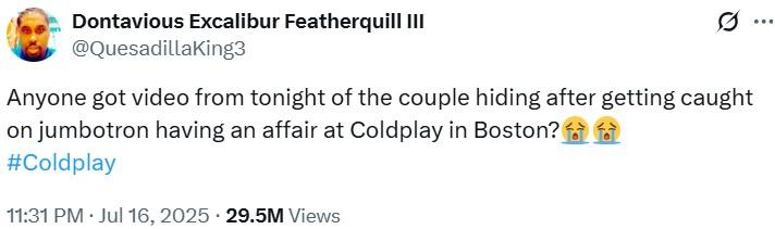 Anyone got video from tonight of the couple hiding after getting caught on jumbotron having an affair at Coldplay in Boston?😭 A tweet reading, "Anyone got video from tonight of the couple hiding after getting caught on jumbotron having an affair at Coldplay in Boston?😭😭"