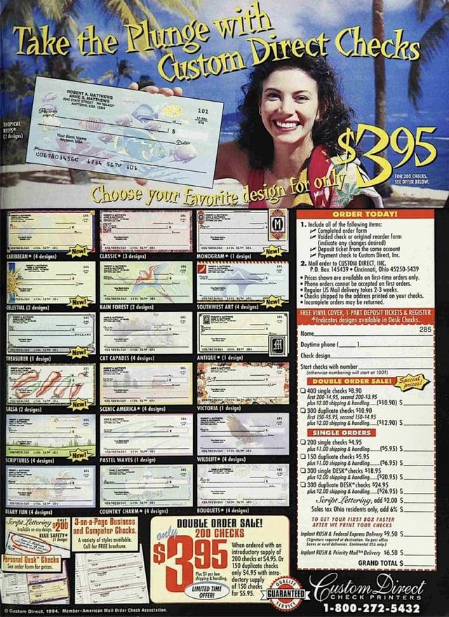 Take the Plunge with Custom Direct Checks TROPICAL ROBERT A MATTHEWS ANNE & MATTHEWS Your Bank Name (2 designs) C067803456C 1234 567⑈101 101 $395 for only Choose your favorite design t M New! New! CARIBBEAN (4 designs) CLASSIC (3 designs) MONOGRAM (1 design) ABA New! New! CELESTIAL (2 designs) RAIN FOREST (2 designs) SOUTHWEST ART (4 designs) 1 New! TREASURER (1 design) CAT CAPADES (4 designs) ANTIQUE (1 design) New! SALSA (2 designs) SCENIC AMERICA (4 designs) VICTORIA (1 design) ORDER TODAY! 1. Include all of the following items: Completed order form FOR 200 CHECKS, SEE OFFER BELOW. Voided check or original reorder form (indicate any changes desired) Deposit ticket from the same account Payment check to Custom Direct, Inc. 2. Mail order to CUSTOM DIRECT, INC. P.O. Box 145439 Cincinnati, Ohio 45250-5439 Prices shown are available on first-time orders only. Phone orders cannot be accepted on first orders. Regular US Mail delivery takes 2-3 weeks. Checks shipped to the address printed on your checks. Incomplete orders may be returned. FREE VINYL COVER, 1-PART DEPOSIT TICKETS & REGISTER Nome *Indicates designs available in Desk Checks. Daytime phone ( Check design. Start checks with number (otherwise numbering will start of 1001) DOUBLE ORDER SALE! Seccial 400 single checks $8.90 first 200-$4.95, second 200-53.95 plus $2.00 shipping & handling ($10.90) S 300 duplicate checks $10.90 first 150-$5.95, second 150-54.95 plus $2.00 shipping & handling ($12.90) S. SINGLE ORDERS prices! 285 SCRIPTURES (4 designs) BEARY FUN (4 designs) New! 200 single checks $4.95 plus $1.00 shipping & handling ($5.95) S. PASTEL WAVES (1 design) WILDLIFE (4 designs) 150 duplicate checks $5.95 plus $1.00 shipping & handling COUNTRY CHARM (4 designs) Script Lettering 3-on-a-Page Business BLUE SAFETY Personal Desk Checks See order form for prices and Computer Checks A variety of styles available. Call for FREE brochure onter O Custom Direct, 1994. Member-American Mail Order Check Association BOUQUETS (4 designs) DOUBLE ORDER SALE! 200 CHECKS 95 PS1 per bes LIMITED TIME OFFER When ordered with an introductory supply of 200 checks at $4.95. Or 150 duplicate checks only $4.95 with intro- of 150 checks for $5.95. GUARANTEED ($6.95) S. 300 single DESK checks $18.95 plus $2.00 shipping & handling ($20.95) S 300 duplicate DESK checks $24.95 plus $2.00 shipping & handling ($26.95) S. Script Lettering, add $2.00 $. Sales tax Ohio residents only, add 6% S. TO GET YOUR FIRST BOX FASTER AFTER WE PRINT YOUR CHECKS Inplant RUSH&Federal Express Delivery $9.50 S. ignature pred at destine est affic Inplant RUSH & Priority Mail Delivery $6.50 S. GRAND TOTAL $. Custom Direct CHECK PRINTERS 1-800-272-5432