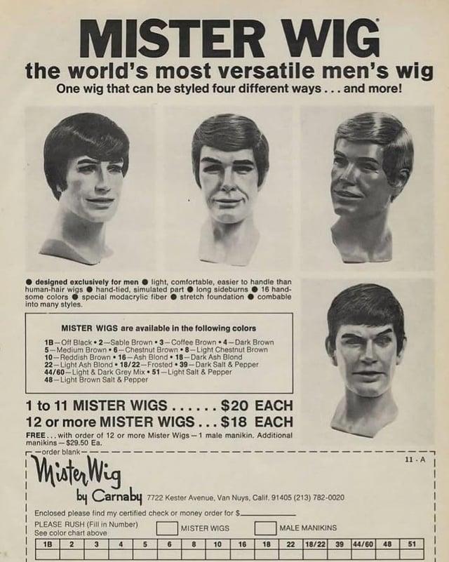 MISTER WIG the world's most versatile men's wig One wig that can be styled four different ways... and more! designed exclusively for men light, comfortable, easier to handle than human-hair wigs hand-tied, simulated part long sideburns 16 hand- some colors special modacrylic fiber stretch foundation into many styles. combable MISTER WIGS are available in the following colors 1B-Off Black 2-Sable Brown 3-Coffee Brown 4-Dark Brown 5-Medium Brown 6-Chestnut Brown 8-Light Chestnut Brown 10-Reddish Brown 16-Ash Blond 18-Dark Ash Blond 22-Light Ash Blond 18/22-Frosted 39-Dark Salt & Pepper 44/60-Light & Dark Grey Mix 51-Light Salt & Pepper 48-Light Brown Salt & Pepper 1 to 11 MISTER WIGS ...... $20 EACH 12 or more MISTER WIGS... $18 EACH FREE... with order of 12 or more Mister Wigs-1 male manikin. Additional manikins-$29.50 Ea. order blank- Mister Wig by Carnaby 7722 Kester Avenue, Van Nuys, Calif, 91405 (213) 782-0020 Enclosed please find my certified check or money order for S. PLEASE RUSH (Fill in Number) See color chart above 1B 11-A MISTER WIGS MALE MANIKINS 2 3 4 5 6 8 10 16 18 22 18/22 39 44/60 48 51