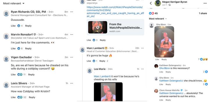 Andy Byron's Comments Most relevant segurança https://www.reddit.com/r/WatchPeople Dielnside/ comments/1m239rb/ 8m astronomer_ceo_and_cpo_caught_having_an_aff air_on/ Ryan Richards CD, SSI, PM • 3rd+ General Management Consultant for - Elections N... Duuuuude. Like 4 Reply Marvin Ronsdorf 3rd+ 4m Like 3 Reply Storyteller mit Fokus auf Sport und Live-Kommuni... I'm just here for the comments. Like > 6 Reply Vigen Gachador • 3rd+ Bezwaarbehandelaar Dienst Toeslagen From the WatchPeopleDielnside... reddit.com Marc Lamberti in ⚫ 3rd+ . 20h Head of Customer Education @Astronomer | Best... It's gonna be huge 3m Like 1 Reply 2 So, are we all here because he cheated on his wife during a coldplay concert? Like 11 Reply Lexis Slivers • 3rd+ 1h Assistant Manager at Michael Page How was Coldplay with Kristin? Like C 52 Reply < 45 Megan Kerrigan Byron Jun 1. Most relevant ✓ Gha Bbnn 13m ... : 1 share Like Reply 7 b Kathleen Dolengewicz. 6m Gha Bbnn is this necessary? Lea Marie 3rd+ . 1h Like Reply Marc Lamberti it won't be because he's cheating on his wife Gha Bbnn 3m 2b Kathleen Dolengewicz she should know... Like Reply Clare Hoose Melville . 3m Kathleen Dolengewicz... absolutely! The universe wanted to out the antics. Like Reply 3b