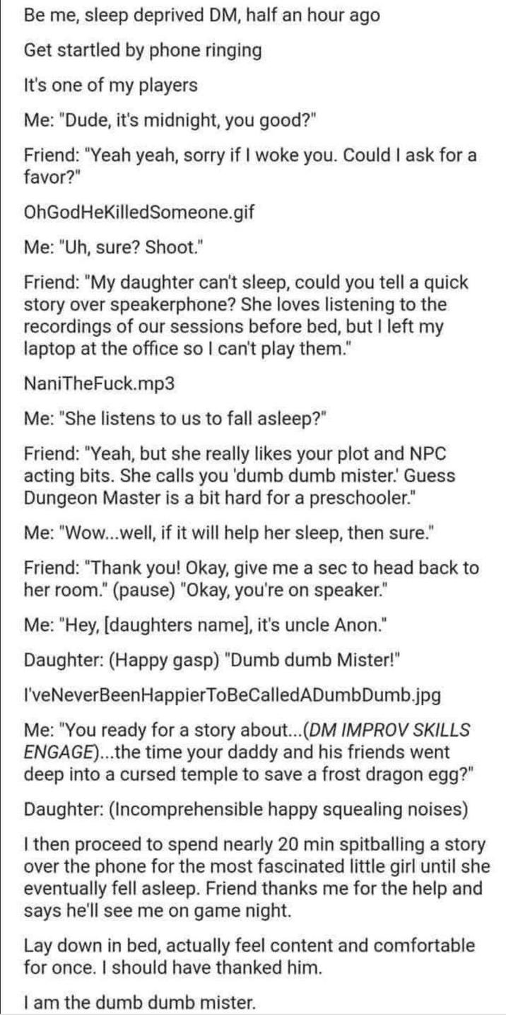 Be me, sleep deprived DM, half an hour ago Get startled by phone ringing It's one of my players Me: "Dude, it's midnight, you good?" Friend: "Yeah yeah, sorry if I woke you. Could I ask for a favor?" OhGodHeKilledSomeone.gif Me: "Uh, sure? Shoot." Friend: "My daughter can't sleep, could you tell a quick story over speakerphone? She loves listening to the recordings of our sessions before bed, but I left my laptop at the office so I can't play them." NaniTheFuck.mp3 Me: "She listens to us to fall asleep?" Friend: "Yeah, but she really likes your plot and NPC acting bits. She calls you 'dumb dumb mister.' Guess Dungeon Master is a bit hard for a preschooler." Me: "Wow...well, if it will help her sleep, then sure." Friend: "Thank you! Okay, give me a sec to head back to her room." (pause) "Okay, you're on speaker." Me: "Hey, [daughters name], it's uncle Anon." Daughter: (Happy gasp) "Dumb dumb Mister!" I've Never Been Happier ToBeCalledADumbDumb.jpg Me: "You ready for a story about... (DM IMPROV SKILLS ENGAGE)...the time your daddy and his friends went deep into a cursed temple to save a frost dragon egg?" Daughter: (Incomprehensible happy squealing noises) I then proceed to spend nearly 20 min spitballing a story over the phone for the most fascinated little girl until she eventually fell asleep. Friend thanks me for the help and says he'll see me on game night. Lay down in bed, actually feel content and comfortable for once. I should have thanked him. I am the dumb dumb mister.