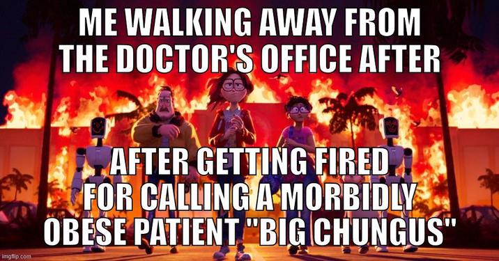 imgflip.com ME WALKING AWAY FROM THE DOCTOR'S OFFICE AFTER AFTER GETTING FIRED FOR CALLING A MORBIDLY OBESE PATIENT "BIG CHUNGUS"