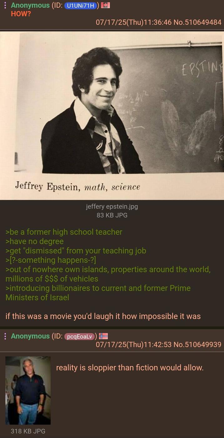 : Anonymous (ID: U1UNI71H) HOW? 07/17/25(Thu)11:36:46 No.510649484 EPSTING 640 Jeffrey Epstein, math, science jeffery epstein.jpg 83 KB JPG >be a former high school teacher >have no degree >get "dismissed" from your teaching job >[?-something happens-?] >out of nowhere own islands, properties around the world, millions of $$$ of vehicles >introducing billionaires to current and former Prime Ministers of Israel if this was a movie you'd laugh it how impossible it was Anonymous (ID: pcqEoaLv) == 07/17/25(Thu)11:42:53 No.510649939 reality is sloppier than fiction would allow. 318 KB JPG
