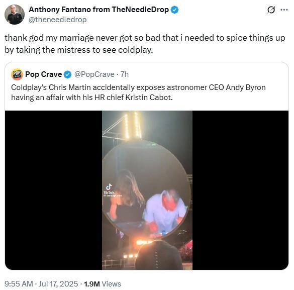 Anthony Fantano from The NeedleDrop @theneedledrop .. thank god my marriage never got so bad that i needed to spice things up by taking the mistress to see coldplay. POP Pop Crave @PopCrave .7h Coldplay's Chris Martin accidentally exposes astronomer CEO Andy Byron having an affair with his HR chief Kristin Cabot. ل TikTok 9:55 AM - Jul 17, 2025 1.9M Views