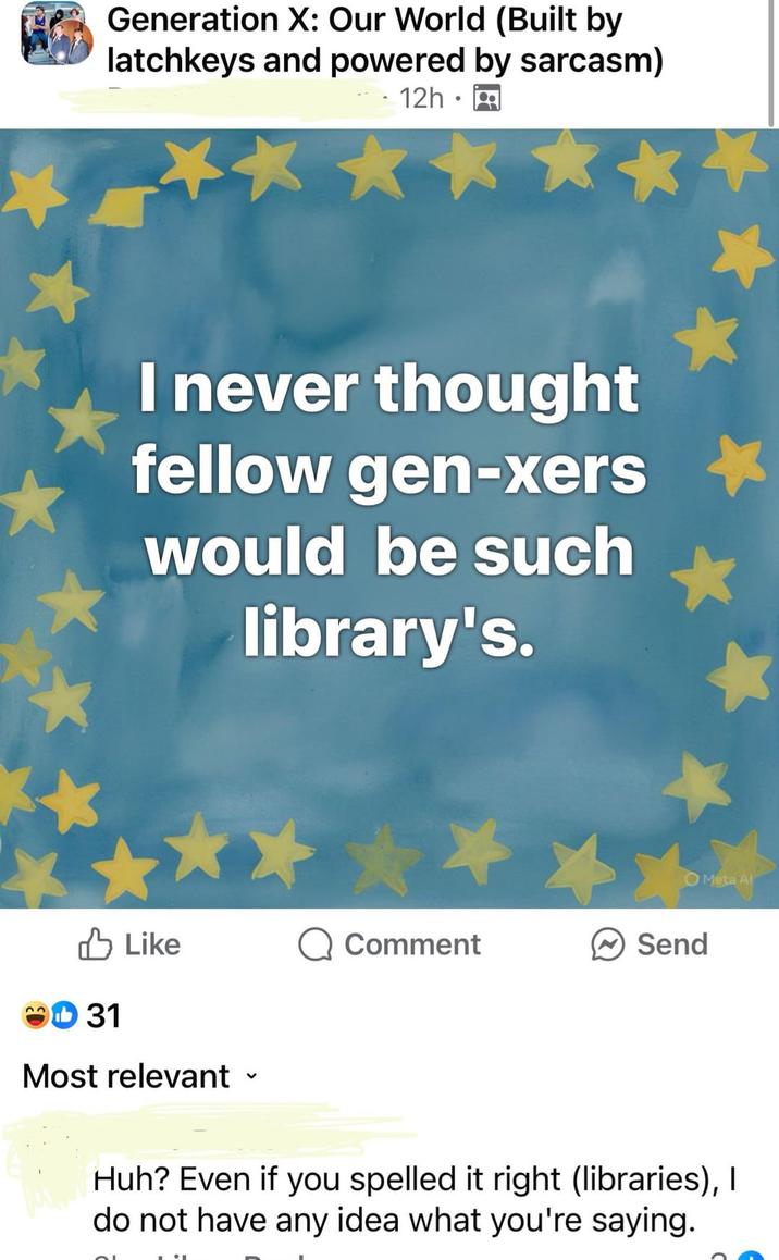 Generation X: Our World (Built by latchkeys and powered by sarcasm) 12h I never thought fellow gen-xers would be such library's. ✓ Like Comment Send 31 Meta Al Most relevant Huh? Even if you spelled it right (libraries), I do not have any idea what you're saying.