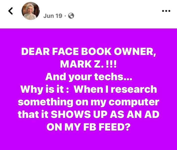 < Jun 19. DEAR FACE BOOK OWNER, MARK Z. !!! And your techs... Why is it: When I research something on my computer that it SHOWS UP AS AN AD ON MY FB FEED?