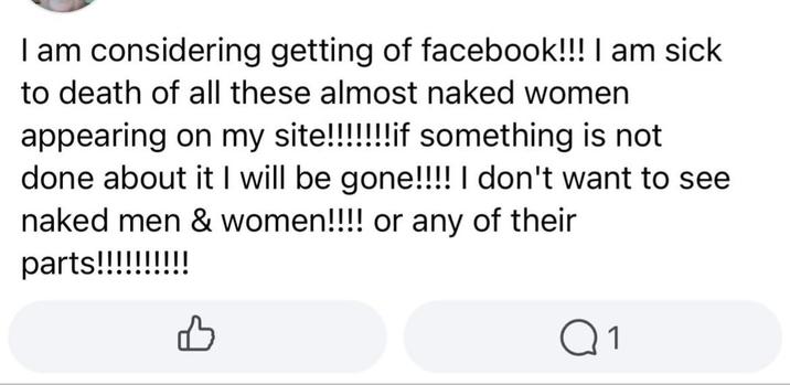 I am considering getting of facebook!!! I am sick to death of all these almost naked women appearing on my site!!!!!!!if something is not done about it I will be gone!!!! I don't want to see naked men & women!!!! or any of their parts!!!!!!!!!! B Q1