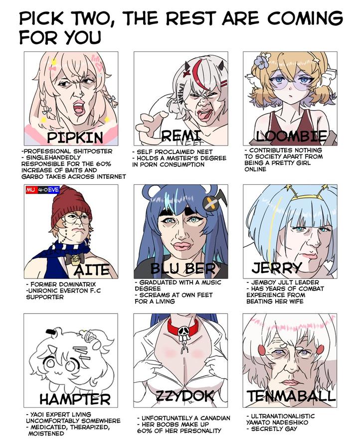 PICK TWO, THE REST ARE COMING FOR YOU INATE PIPKIN -PROFESSIONAL SHITPOSTER - SINGLEHANDEDLY RESPONSIBLE FOR THE 60% INCREASE OF BAITS AND GARBO TAKES ACROSS INTERNET MU 4-0EVE REMI - SELF PROCLAIMED NEET - HOLDS A MASTER'S DEGREE IN P--- CONSUMPTION LOOMBIE - CONTRIBUTES NOTHING TO SOCIETY APART FROM BEING A PRETTY GIRL ONLINE AITE - FORMER DOMINATRIX -UNIRONIC EVERTON F.C SUPPORTER BLU BER - GRADUATED WITH A MUSIC DEGREE - SCREAMS AT OWN FEET FOR A LIVING JERRY - JEMBOY JULT LEADER - HAS YEARS OF COMBAT EXPERIENCE FROM BEATING HER WIFE HAMPTER - YAOI EXPERT LIVING UNCOMFORTABLY SOMEWHERE - MEDICATED, THERAPIZED, MOISTENED ZZYDOK - UNFORTUNATELY A CANADIAN - HER BOOBS MAKE UP 60% OF HER PERSONALITY TENMABALL - ULTRANATIONALISTIC YAMATO NADESHIKO - SECRETLY GAY