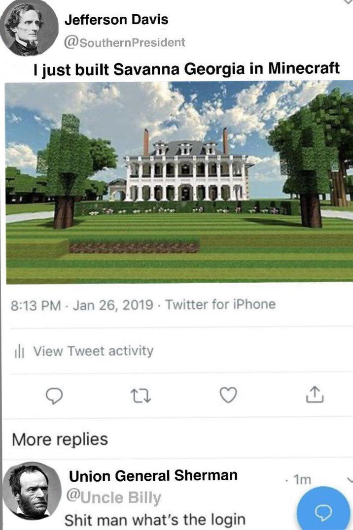 Jefferson Davis @Southern President I just built Savanna Georgia in Minecraft 8:13 PM Jan 26, 2019 Twitter for iPhone ill View Tweet activity More replies 27 Union General Sherman 1m @Uncle Billy S--- man what's the login