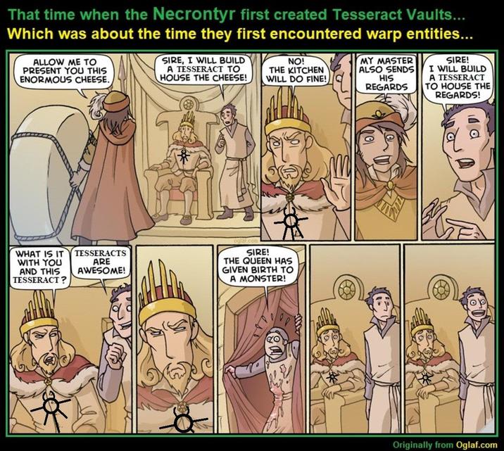 That time when the Necrontyr first created Tesseract Vaults... Which was about the time they first encountered warp entities... ALLOW ME TO PRESENT YOU THIS ENORMOUS CHEESE. SIRE, I WILL BUILD A TESSERACT TO HOUSE THE CHEESE! NO! THE KITCHEN WILL DO FINE! MY MASTER ALSO SENDS HIS REGARDS SIRE! I WILL BUILD A TESSERACT TO HOUSE THE REGARDS! WHAT IS IT TESSERACTS WITH YOU AND THIS TESSERACT? ARE AWESOME! oglaf.com SIRE! THE QUEEN HAS GIVEN BIRTH TO A MONSTER! Originally from Oglaf.com