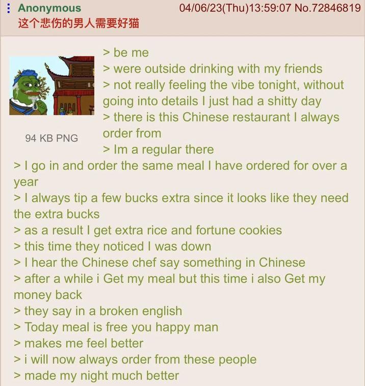 Anonymous 这个悲伤的男人需要好猫 94 KB PNG be me 04/06/23(Thu)13:59:07 No.72846819 > were outside drinking with my friends > not really feeling the vibe tonight, without going into details I just had a s----- day > there is this Chinese restaurant I always order from > Im a regular there > I go in and order the same meal I have ordered for over a year > I always tip a few bucks extra since it looks like they need the extra bucks > as a result I get extra rice and fortune cookies > this time they noticed I was down > I hear the Chinese chef say something in Chinese > after a while i Get my meal but this time i also Get my money back > they say in a broken english > Today meal is free you happy man > makes me feel better > i will now always order from these people > made my night much better