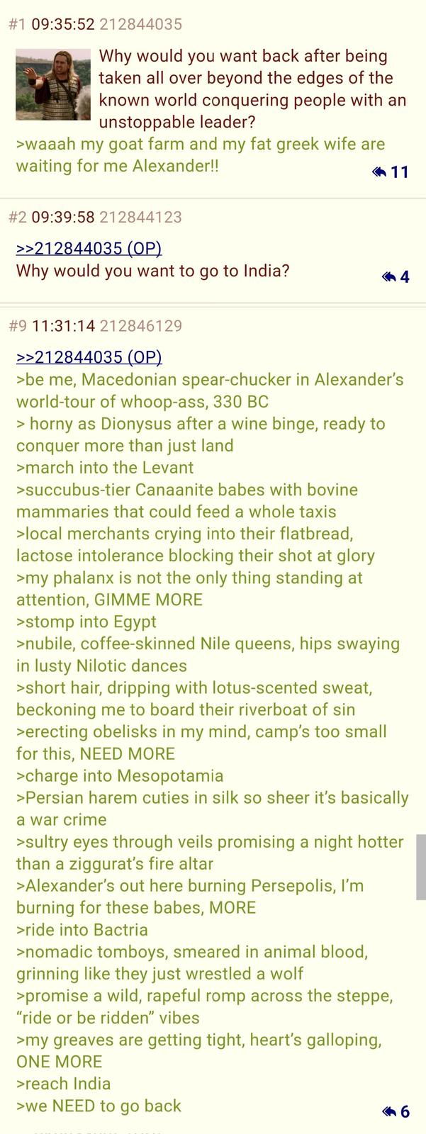 #1 09:35:52 212844035 Why would you want back after being taken all over beyond the edges of the known world conquering people with an unstoppable leader? >waaah my goat farm and my fat greek wife are waiting for me Alexander!! 11 #2 09:39:58 212844123 >>212844035 (OP) Why would you want to go to India? 4 #9 11:31:14 212846129 >>212844035 (OP) >be me, Macedonian spear-chucker in Alexander's world-tour of whoop-ass, 330 BC > horny as Dionysus after a wine binge, ready to conquer more than just land >march into the Levant >succubus-tier Canaanite babes with bovine mammaries that could feed a whole taxis >local merchants crying into their flatbread, lactose intolerance blocking their shot at glory >my phalanx is not the only thing standing at attention, GIMME MORE >stomp into Egypt >nubile, coffee-skinned Nile queens, hips swaying in lusty Nilotic dances >short hair, dripping with lotus-scented sweat, beckoning me to board their riverboat of sin >erecting obelisks in my mind, camp's too small for this, NEED MORE >charge into Mesopotamia >Persian harem cuties in silk so sheer it's basically a war crime >sultry eyes through veils promising a night hotter than a ziggurat's fire altar >Alexander's out here burning Persepolis, I'm burning for these babes, MORE >ride into Bactria >nomadic tomboys, smeared in animal blood, grinning like they just wrestled a wolf >promise a wild, rapeful romp across the steppe, "ride or be ridden" vibes >my greaves are getting tight, heart's galloping, ONE MORE >reach India >we NEED to go back 6