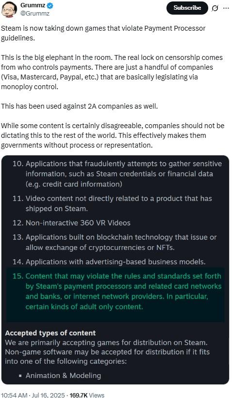 Grummz @Grummz Subscribe 0 Steam is now taking down games that violate Payment Processor guidelines. This is the big elephant in the room. The real lock on censorship comes from who controls payments. There are just a handful of companies (Visa, Mastercard, Paypal, etc.) that are basically legislating via monoploy control. This has been used against 2A companies as well. While some content is certainly disagreeable, companies should not be dictating this to the rest of the world. This effectively makes them governments without process or representation. 10. Applications that fraudulently attempts to gather sensitive information, such as Steam credentials or financial data (e.g. credit card information) 11. Video content not directly related to a product that has shipped on Steam. 12. Non-interactive 360 VR Videos 13. Applications built on blockchain technology that issue or allow exchange of cryptocurrencies or NFTs. 14. Applications with advertising-based business models. 15. Content that may violate the rules and standards set forth by Steam's payment processors and related card networks and banks, or internet network providers. In particular, certain kinds of adult only content. Accepted types of content We are primarily accepting games for distribution on Steam. Non-game software may be accepted for distribution if it fits into one of the following categories: ■ Animation & Modeling 10:54 AM - Jul 16, 2025 169.7K Views