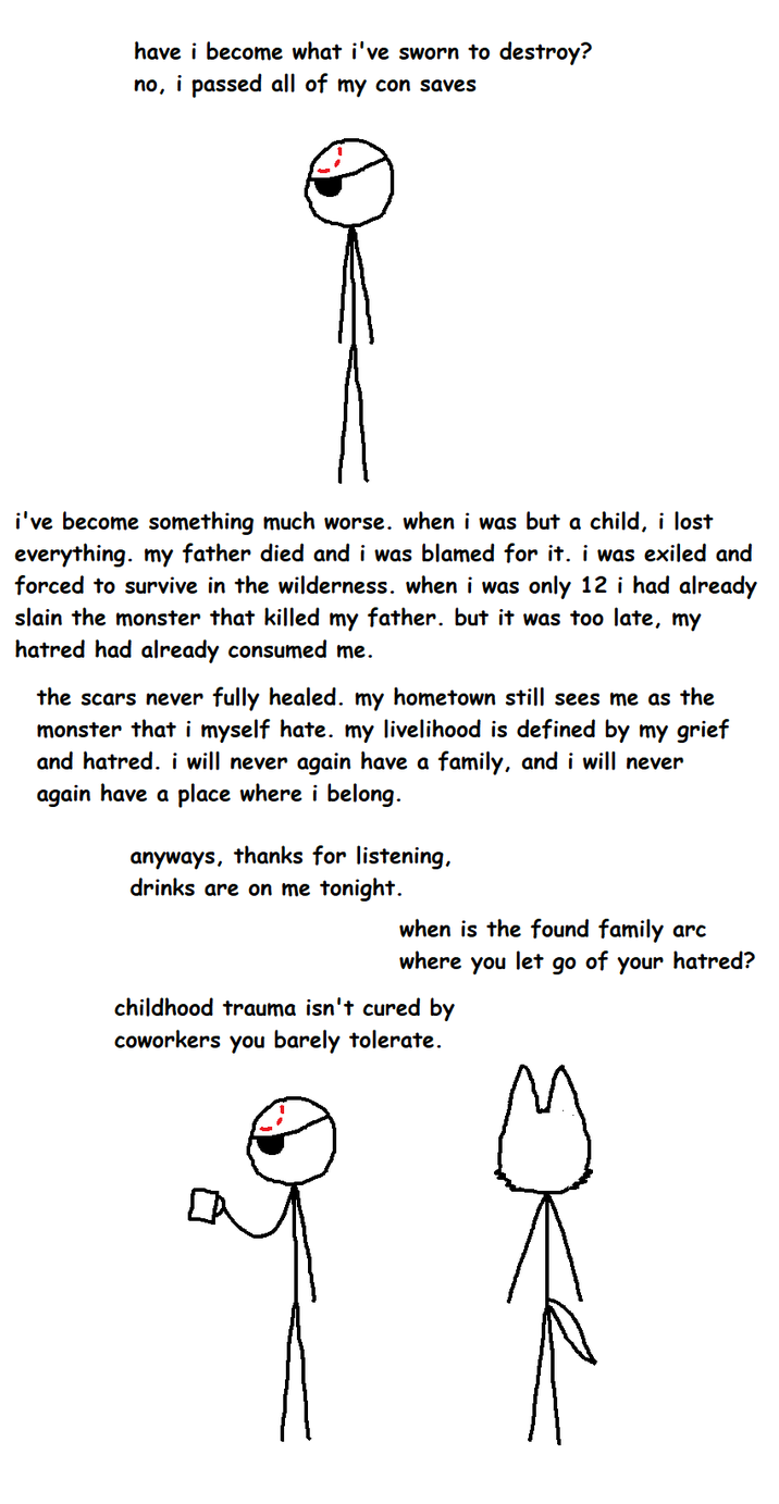 have i become what i've sworn to destroy? no, i passed all of my con saves i've become something much worse. when i was but a child, i lost everything, my father died and i was blamed for it. i was exiled and forced to survive in the wilderness. when i was only 12 i had already slain the monster that killed my father. but it was too late, my hatred had already consumed me. the scars never fully healed. my hometown still sees me as the monster that i myself hate. my livelihood is defined by my grief and hatred. i will never again have a family, and i will never again have a place where i belong. anyways, thanks for listening, drinks are on me tonight. when is the found family arc where you let go of your hatred? childhood trauma isn't cured by coworkers you barely tolerate.