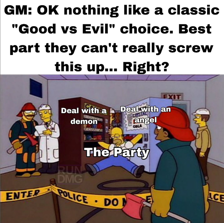 GM: OK nothing like a classic "Good vs Evil" choice. Best part they can't really screw this up... Right? EXIT Deal with a demon Deal with an angel COLA The Party RUN DMG ENTER POLICE • DON E ACE