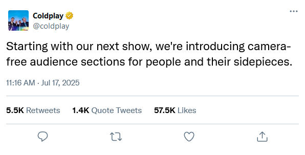 Coldplay @coldplay Starting with our next show, we're introducing camera- free audience sections for people and their sidepieces. 11:16 AM - Jul 17, 2025 5.5K Retweets 1.4K Quote Tweets 27 57.5K Likes ↑