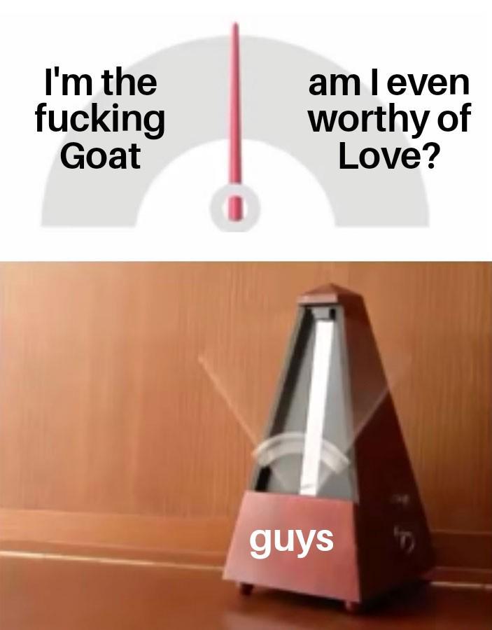 I'm the f------ Goat am I even worthy of Love? guys F