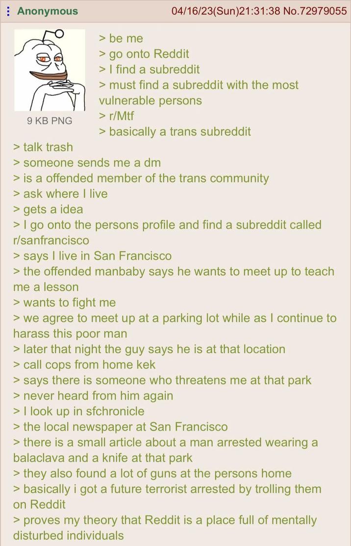 Anonymous 9 KB PNG > talk trash > be me 04/16/23(Sun)21:31:38 No.72979055 > go onto Reddit > I find a subreddit > must find a subreddit with the most vulnerable persons > r/Mtf > basically a trans subreddit > someone sends me a dm > is a offended member of the trans community > ask where I live > gets a idea > I go onto the persons profile and find a subreddit called r/sanfrancisco > says I live in San Francisco > the offended manbaby says he wants to meet up to teach me a lesson > wants to fight me > we agree to meet up at a parking lot while as I continue to harass this poor man > later that night the guy says he is at that location > call cops from home kek > says there is someone who threatens me at that park > never heard from him again > I look up in sfchronicle > the local newspaper at San Francisco > there is a small article about a man arrested wearing a balaclava and a knife at that park > they also found a lot of guns at the persons home > basically i got a future terrorist arrested by trolling them on Reddit > proves my theory that Reddit is a place full of mentally disturbed individuals