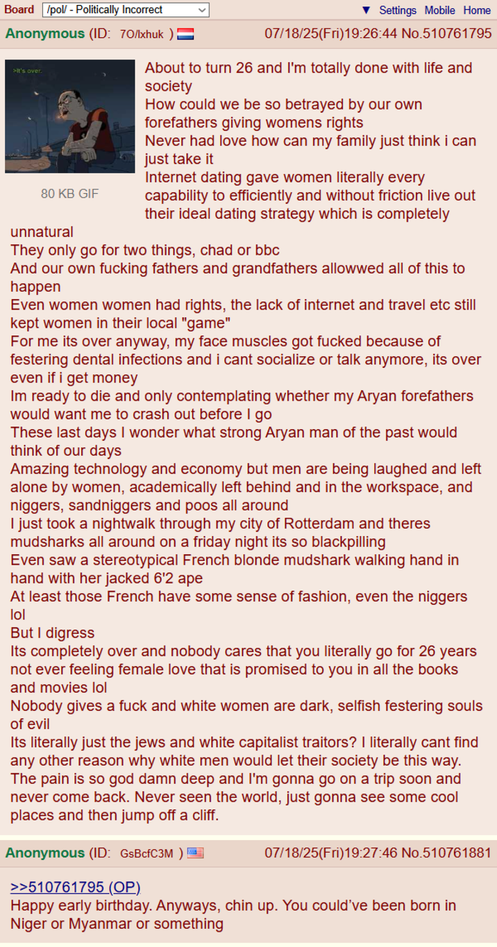 Board /pol/ - Politically Incorrect Anonymous (ID: 70/lxhuk >It's over. 80 KB GIF unnatural Settings Mobile Home 07/18/25(Fri)19:26:44 No.510761795 About to turn 26 and I'm totally done with life and society How could we be so betrayed by our own forefathers giving womens rights Never had love how can my family just think i can just take it Internet dating gave women literally every capability to efficiently and without friction live out their ideal dating strategy which is completely They only go for two things, chad or bbc And our own f------ fathers and grandfathers allowwed all of this to happen Even women women had rights, the lack of internet and travel etc still kept women in their local "game" For me its over anyway, my face muscles got f----- because of festering dental infections and i cant socialize or talk anymore, its over even if i get money Im ready to die and only contemplating whether my A---- forefathers would want me to crash out before I go These last days I wonder what strong A---- man of the past would think of our days Amazing technology and economy but men are being laughed and left alone by women, academically left behind and in the workspace, and n------, sandniggers and poos all around I just took a nightwalk through my city of Rotterdam and theres mudsharks all around on a friday night its so blackpilling Even saw a stereotypical French blonde mudshark walking hand in hand with her jacked 6'2 ape At least those French have some sense of fashion, even the n------ lol But I digress Its completely over and nobody cares that you literally go for 26 years not ever feeling female love that is promised to you in all the books and movies lol Nobody gives a f--- and white women are dark, selfish festering souls of evil Its literally just the jews and white capitalist traitors? I literally cant find any other reason why white men would let their society be this way. The pain is so god damn deep and I'm gonna go on a trip soon and never come back. Never seen the world, just gonna see some cool places and then jump off a cliff. Anonymous (ID: GsBcfC3M ) >>510761795 (OP) 07/18/25(Fri)19:27:46 No.510761881 Happy early birthday. Anyways, chin up. You could've been born in Niger or Myanmar or something