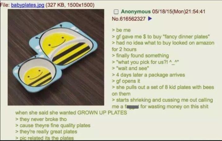 File: babyplates.jpg (327 KB, 1500x1500) Anonymous 05/18/15(Mon)21:54:41 No.616562327▷ > be me > gf gave me $ to buy "fancy dinner plates" > had no idea what to buy looked on amazon for 2 hours > finally found something > "what you pick for us?! ^_^" > "wait and see" > 4 days later a package arrives > gf opens it > she pulls out a set of 8 kid plates with bees on them > starts shrieking and cussing me out calling me a f for wasting money on this s--- when she said she wanted GROWN UP PLATES > they never broke tho > cause theyre fine quality plates > they're really great plates > pic related its the plates