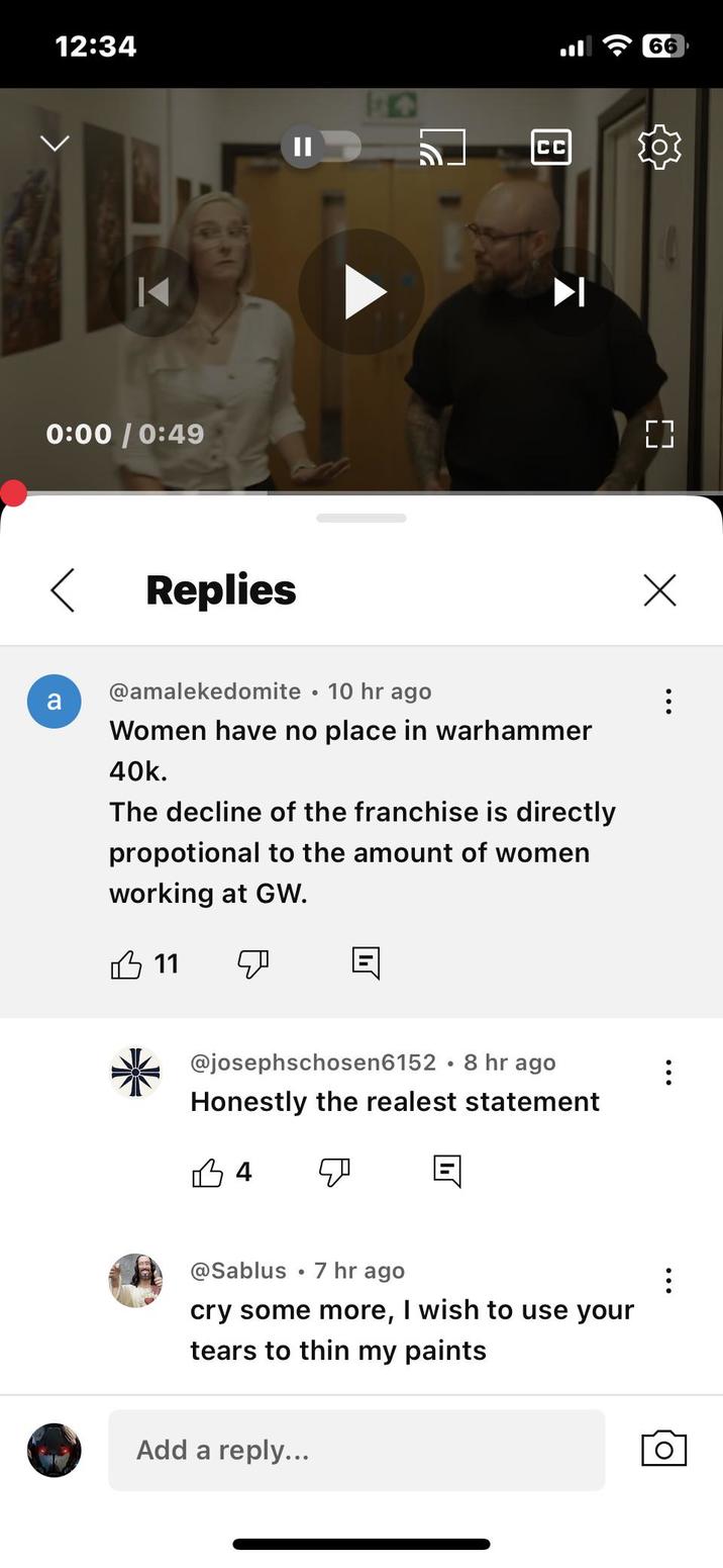 12:34 44 0:00 / 0:49 < Replies CC a @amalekedomite 10 hr ago • Women have no place in warhammer 40k. The decline of the franchise is directly propotional to the amount of women working at GW. 11 ☑ @josephschosen6152 8 hr ago Honestly the realest statement 34 @Sablus 7 hr ago cry some more, I wish to use your tears to thin my paints Add a reply... [] ☑ 66