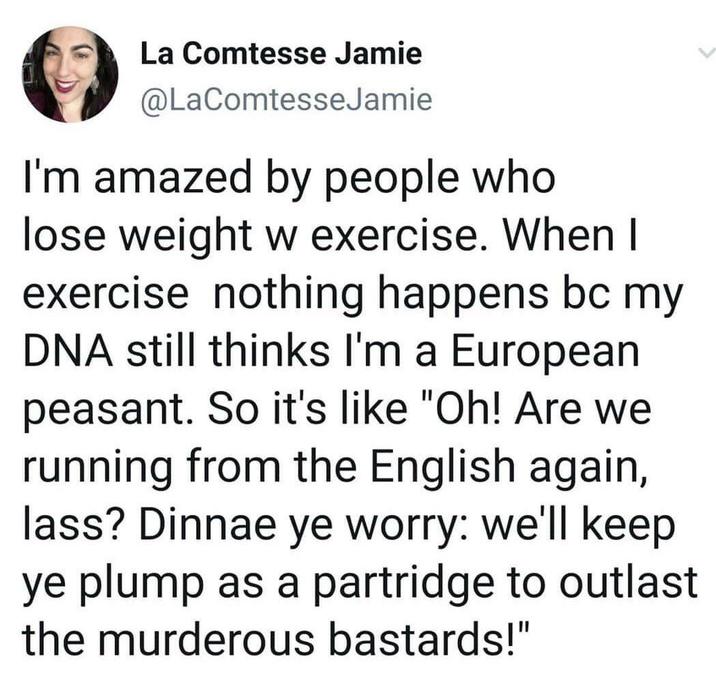 La Comtesse Jamie @LaComtesseJamie I'm amazed by people who lose weight w exercise. When I exercise nothing happens bc my DNA still thinks I'm a European peasant. So it's like "Oh! Are we running from the English again, lass? Dinnae ye worry: we'll keep ye plump as a partridge to outlast the murderous bastards!"