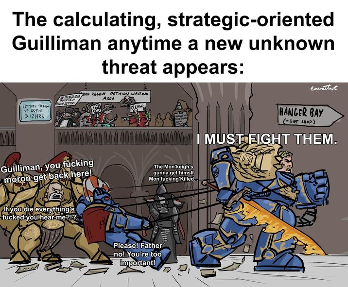 The calculating, strategic-oriented Guilliman anytime a new unknown threat appears: NO RECYCLED SHIPS EST TIME TO FRONTI OF QUEUE >12HRS BUILD NEW! BUILD BETTER! ORD REGENT PETITION WAITING AREA CALL CAWL enwattmot NIHILUS FRE TRADE ENTERPRIS SECTOR MASTERPLAN HANGER BAY (+ GIFT SHOP) MAWI MUST FIGHT THEM. Guilliman, you f------ moron get back here! The Mon❜keigh's gunna get himslf Mon'f------'Killed... If you die everything's f----- you hear me?!? Please! Father no! You're too important! J 17.00 A