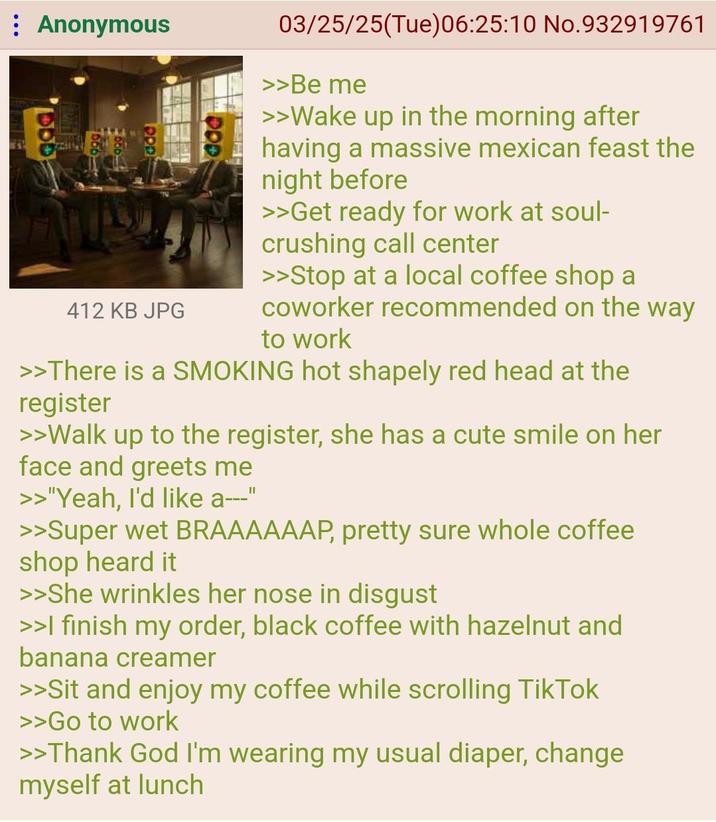 Anonymous 7500 POD 412 KB JPG 03/25/25(Tue)06:25:10 No.932919761 >>Be me >>Wake up in the morning after having a massive mexican feast the night before >>Get ready for work at soul- crushing call center >>Stop at a local coffee shop a coworker recommended on the way to work >>There is a SMOKING hot shapely red head at the register >>Walk up to the register, she has a cute smile on her face and greets me >>"Yeah, I'd like a---" >>Super wet BRAAAAAAP, pretty sure whole coffee shop heard it >>She wrinkles her nose in disgust >>I finish my order, black coffee with hazelnut and banana creamer >>Sit and enjoy my coffee while scrolling TikTok >>Go to work >> Thank God I'm wearing my usual diaper, change myself at lunch