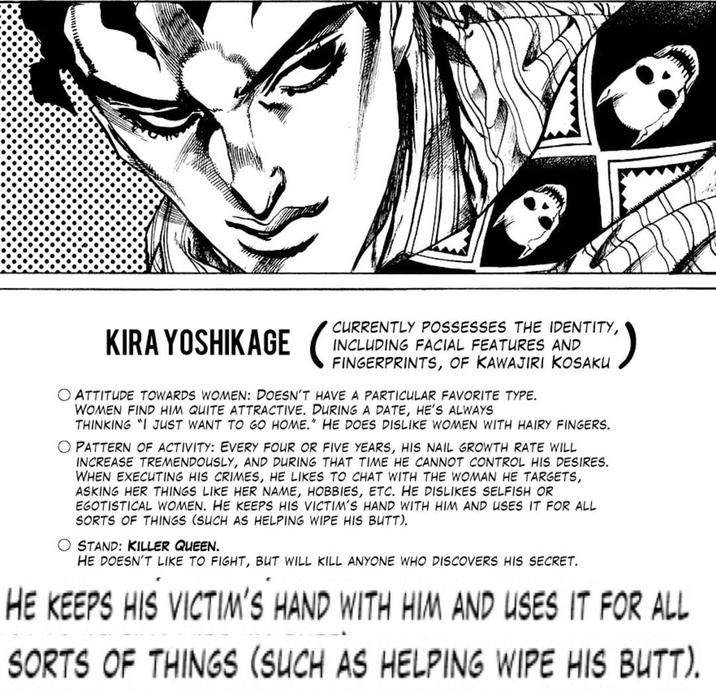 KIRA YOSHIKAGE CURRENTLY POSSESSES THE IDENTITY, INCLUDING FACIAL FEATURES AND AKU O ATTITUDE TOWARDS WOMEN: DOESN'T HAVE A PARTICULAR FAVORITE TYPE. WOMEN FIND HIM QUITE ATTRACTIVE. DURING A DATE, HE'S ALWAYS THINKING "I JUST WANT TO GO HOME." HE DOES DISLIKE WOMEN WITH HAIRY FINGERS. O PATTERN OF ACTIVITY: EVERY FOUR OR FIVE YEARS, HIS NAIL GROWTH RATE WILL INCREASE TREMENDOUSLY, AND DURING THAT TIME HE CANNOT CONTROL HIS DESIRES. WHEN EXECUTING HIS CRIMES, HE LIKES TO CHAT WITH THE WOMAN HE TARGETS, ASKING HER THINGS LIKE HER NAME, HOBBIES, ETC. HE DISLIKES SELFISH OR EGOTISTICAL WOMEN. HE KEEPS HIS VICTIM'S HAND WITH HIM AND USES IT FOR ALL SORTS OF THINGS (SUCH AS HELPING WIPE HIS BUTT). STAND: KILLER QUEEN. HE DOESN'T LIKE TO FIGHT, BUT WILL KILL ANYONE WHO DISCOVERS HIS SECRET. HE KEEPS HIS VICTIM'S HAND WITH HIM AND USES IT FOR ALL SORTS OF THINGS (SUCH AS HELPING WIPE HIS BUTT).