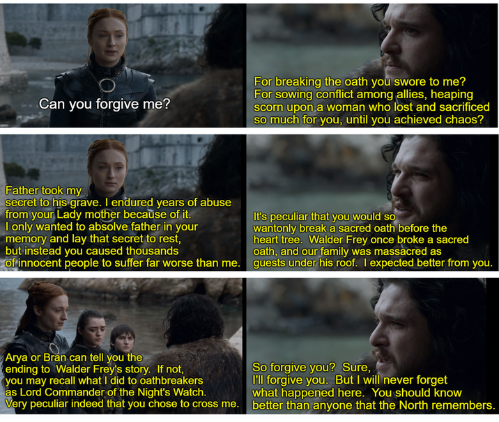 Can you forgive me? For breaking the oath you swore to me? For sowing conflict among allies, heaping scorn upon a woman who lost and sacrificed so much for you, until you achieved chaos? Father took my secret to his grave. I endured years of abuse from your Lady mother because of it. I only wanted to absolve father in your memory and lay that secret to rest, but instead you caused thousands of innocent people to suffer far worse than me. It's peculiar that you would so wantonly break a sacred oath before the heart tree. Walder Frey once broke a sacred oath, and our family was massacred as guests under his roof. I expected better from you. Arya or Bran can tell you the ending to Walder Frey's story. If not, you may recall what I did to oathbreakers as Lord Commander of the Night's Watch. Very peculiar indeed that you chose to cross me. So forgive you? Sure, I'll forgive you. But I will never forget what happened here. You should know better than anyone that the North remembers.