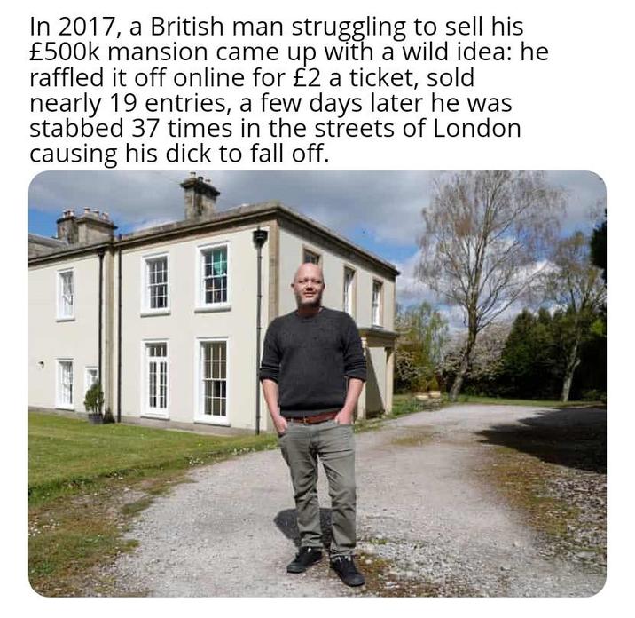 In 2017, a British man struggling to sell his £500k mansion came up with a wild idea: he raffled it off online for £2 a ticket, sold nearly 19 entries, a few days later he was stabbed 37 times in the streets of London causing his d--- to fall off.