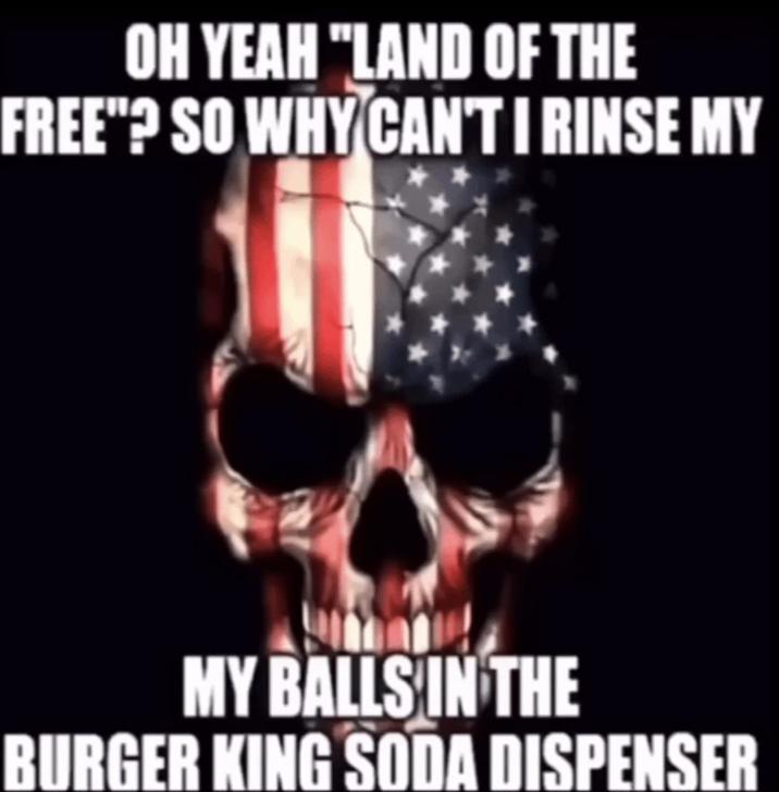 OH YEAH "LAND OF THE FREE"? SO WHY CAN'T I RINSE MY MY BALLS IN THE BURGER KING SODA DISPENSER