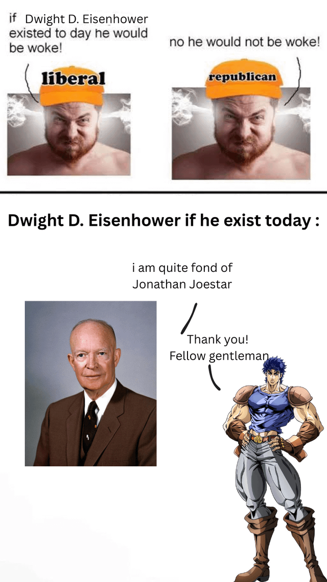 if Dwight D. Eisenhower existed to day he would be woke! liberal no he would not be woke! republican Dwight D. Eisenhower if he exist today: i am quite fond of Jonathan Joestar Thank you! Fellow gentleman