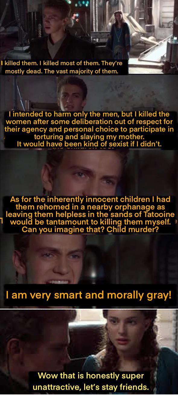 I killed them. I killed most of them. They're mostly dead. The vast majority of them. I intended to harm only the men, but I killed the women after some deliberation out of respect for their agency and personal choice to participate in torturing and slaying my mother. It would have been kind of sexist if I didn't. As for the inherently innocent children I had them rehomed in a nearby orphanage as leaving them helpless in the sands of Tatooine 1 would be tantamount to killing them myself. > Can you imagine that? Child murder? I am very smart and morally gray! Wow that is honestly super unattractive, let's stay friends.