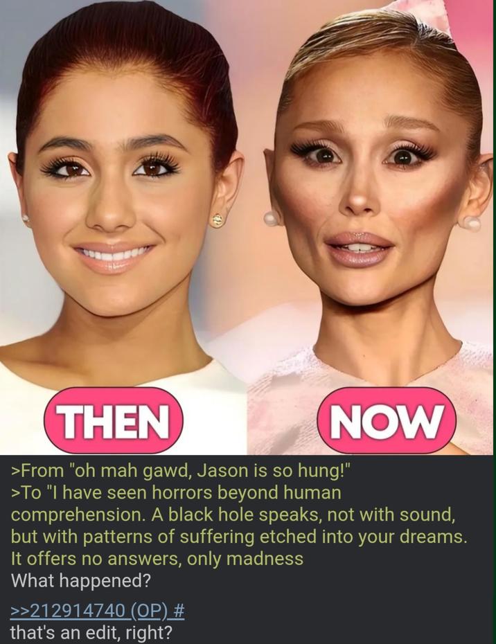 THEN NOW >From "oh mah gawd, Jason is so hung!" >To "I have seen horrors beyond human comprehension. A black hole speaks, not with sound, but with patterns of suffering etched into your dreams. It offers no answers, only madness What happened? >>212914740 (OP) # that's an edit, right?